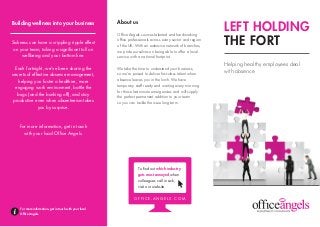 LEFT HOLDING
THE FORT
Helping healthy employees deal
with absence
About us
Office Angels sources talented and hardworking
office professionals across every sector and region
of the UK. With an extensive network of branches,
we pride ourselves on being able to offer a local
service with a national footprint.
We take the time to understand your business,
so we’re poised to deliver first-class talent when
absence leaves you in the lurch. We have
temporary staff ready and waiting every morning
for those last minute emergencies and will supply
the perfect permanent addition to your team
so you can tackle the issue long-term.
Building wellness into your business
Sickness can have a crippling ripple effect
on your team, taking a significant toll on
wellbeing and your bottom line.
Each fortnight, we’ve been sharing the
secrets of effective absence management,
helping you foster a healthier, more
engaging work environment, battle the
bugs (and the bunking off), and stay
productive even when absenteeism takes
you by surprise.
For more information, get in touch
with your local Office Angels.
For more information, get in touch with your local
Office Angels.
To find out which industry
gets most annoyed when
colleagues call in sick,
visit our website.
O F F I C E - A N G E L S . C O M
 