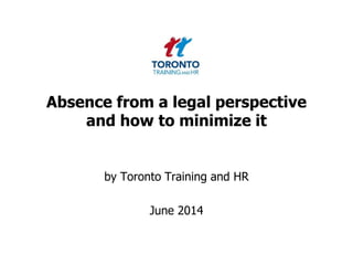 Absence from a legal perspective
and how to minimize it
by Toronto Training and HR
June 2014
 