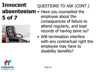 Innocent
absenteeism
5 of 7
QUESTIONS TO ASK (CONT.)
• Have you counselled the
employee about the
consequences of failure to
attend regularly, and kept
records of having done so?
• Will termination interfere
with any contractual right the
employee may have to
disability benefits?
Page 30
 