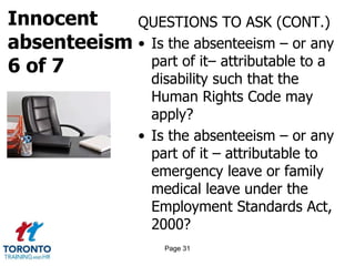 Innocent
absenteeism
6 of 7
QUESTIONS TO ASK (CONT.)
• Is the absenteeism – or any
part of it– attributable to a
disability such that the
Human Rights Code may
apply?
• Is the absenteeism – or any
part of it – attributable to
emergency leave or family
medical leave under the
Employment Standards Act,
2000?
Page 31
 