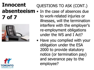 Innocent
absenteeism
7 of 7
QUESTIONS TO ASK (CONT.)
• In the case of absences due
to work-related injuries or
illnesses, will the termination
interfere with the employer’s
re-employment obligations
under the WS and I Act?
• Have you complied with your
obligation under the ESA
2000 to provide statutory
notice (or termination pay)
and severance pay to the
employee?
 
