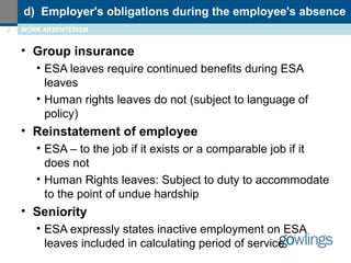 d) Employer's obligations during the employee's absence 
2 WORK ABSENTEEISM 
• Group insurance 
• ESA leaves require continued benefits during ESA 
leaves 
• Human rights leaves do not (subject to language of 
policy) 
• Reinstatement of employee 
• ESA – to the job if it exists or a comparable job if it 
does not 
• Human Rights leaves: Subject to duty to accommodate 
to the point of undue hardship 
• Seniority 
• ESA expressly states inactive employment on ESA 
leaves included in calculating period of service 
 