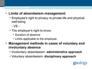 3 ABSENTEEISM MANAGEMENT 
• Limits of absenteeism management: 
• Employee's right to privacy re private life and physical 
well-being 
- VS - 
• The employer's right to know: 
• Duration of absence 
• Limits applicable to the employee 
• Management methods in cases of voluntary and 
involuntary absence 
• Involuntary absenteeism: administrative approach 
• Voluntary absenteeism: disciplinary approach 
 