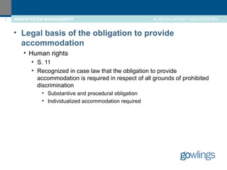 3 ABSENTEEISM MANAGEMENT A) INVOLUNTARY ABSENTEEISM 
• Legal basis of the obligation to provide 
accommodation 
• Human rights 
• S. 11 
• Recognized in case law that the obligation to provide 
accommodation is required in respect of all grounds of prohibited 
discrimination 
• Substantive and procedural obligation 
• Individualized accommodation required 
 