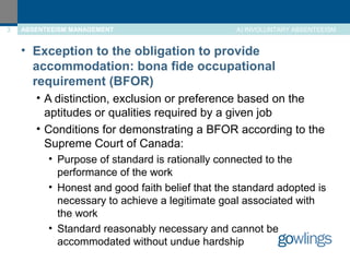 3 ABSENTEEISM MANAGEMENT A) INVOLUNTARY ABSENTEEISM 
• Exception to the obligation to provide 
accommodation: bona fide occupational 
requirement (BFOR) 
• A distinction, exclusion or preference based on the 
aptitudes or qualities required by a given job 
• Conditions for demonstrating a BFOR according to the 
Supreme Court of Canada: 
• Purpose of standard is rationally connected to the 
performance of the work 
• Honest and good faith belief that the standard adopted is 
necessary to achieve a legitimate goal associated with 
the work 
• Standard reasonably necessary and cannot be 
accommodated without undue hardship 
 