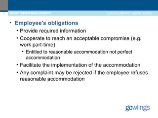 3 ABSENTEEISM MANAGEMENT A) INVOLUNTARY ABSENTEEISM 
• Employee's obligations 
• Provide required information 
• Cooperate to reach an acceptable compromise (e.g. 
work part-time) 
• Entitled to reasonable accommodation not perfect 
accommodation 
• Facilitate the implementation of the accommodation 
• Any complaint may be rejected if the employee refuses 
reasonable accommodation 
 