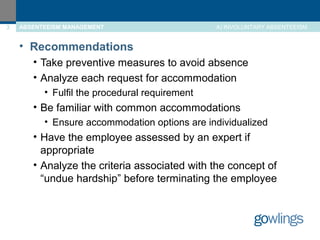 3 ABSENTEEISM MANAGEMENT A) INVOLUNTARY ABSENTEEISM 
• Recommendations 
• Take preventive measures to avoid absence 
• Analyze each request for accommodation 
• Fulfil the procedural requirement 
• Be familiar with common accommodations 
• Ensure accommodation options are individualized 
• Have the employee assessed by an expert if 
appropriate 
• Analyze the criteria associated with the concept of 
“undue hardship” before terminating the employee 
 