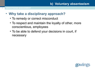 b) Voluntary absenteeism 
3 ABSENTEEISM MANAGEMENT 
• Why take a disciplinary approach? 
• To remedy or correct misconduct 
• To respect and maintain the loyalty of other, more 
conscientious, employees 
• To be able to defend your decisions in court, if 
necessary 
 