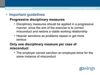 3 ABSENTEEISM MANAGEMENT B) VOLUNTARY ABSENTEEISM 
• Important guidelines 
Progressive disciplinary measures 
• Disciplinary measures should be applied in a progressive 
manner, since the aim of the exercise is to correct 
misconduct and restore a viable working relationship 
• Heavier sanctions as problems repeat or get more 
serious 
Only one disciplinary measure per case of 
misconduct 
• The employer cannot sanction an employee twice for the 
same instance of misconduct 
 