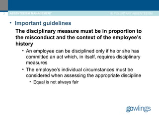 3 ABSENTEEISM MANAGEMENT B) VOLUNTARY ABSENTEEISM 
• Important guidelines 
The disciplinary measure must be in proportion to 
the misconduct and the context of the employee’s 
history 
• An employee can be disciplined only if he or she has 
committed an act which, in itself, requires disciplinary 
measures 
• The employee’s individual circumstances must be 
considered when assessing the appropriate discipline 
• Equal is not always fair 
 