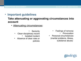 3 ABSENTEEISM MANAGEMENT 
B) VOLUNTARY ABSENTEEISM 
• Important guidelines 
Take attenuating or aggravating circumstances into 
account 
• Attenuating circumstances: 
• Seniority 
• Clean disciplinary record 
• Isolated incident 
• Absence of clear rules or 
policies 
• Feelings of remorse 
• Provocation 
• Personal circumstances 
(marital problems, illness, 
substance abuse) 
 