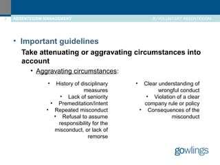 3 ABSENTEEISM MANAGEMENT 
B) VOLUNTARY ABSENTEEISM 
• Important guidelines 
Take attenuating or aggravating circumstances into 
account 
• Aggravating circumstances: 
• History of disciplinary 
measures 
• Lack of seniority 
• Premeditation/Intent 
• Repeated misconduct 
• Refusal to assume 
responsibility for the 
misconduct, or lack of 
remorse 
• Clear understanding of 
wrongful conduct 
• Violation of a clear 
company rule or policy 
• Consequences of the 
misconduct 
 
