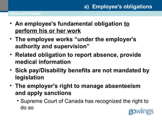 • An employee's fundamental obligation to 
perform his or her work 
• The employee works “under the employer's 
authority and supervision” 
• Related obligation to report absence, provide 
medical information 
• Sick pay/Disability benefits are not mandated by 
legislation 
• The employer's right to manage absenteeism 
and apply sanctions 
• Supreme Court of Canada has recognized the right to 
do so 
a) Employee's obligations 
2 WORK ABSENTEEISM 
 