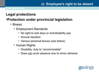 c) Employee's right to be absent 
2 WORK ABSENTEEISM 
Legal protections 
•Protection under provincial legislation 
• Illness 
• Employment Standards 
• No right to sick days or sick/disability pay 
• Annual Vacation 
• Various personal leaves (see below) 
• Human Rights 
• Disability: duty to “accommodate” 
• Does not cover absence due to minor ailments 
 