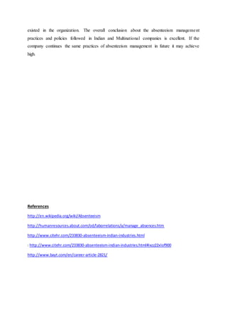 existed in the organization. The overall conclusion about the absenteeism management
practices and policies followed in Indian and Multinational companies is excellent. If the
company continues the same practices of absenteeism management in future it may achieve
high.
References
http://en.wikipedia.org/wiki/Absenteeism
http://humanresources.about.com/od/laborrelations/a/manage_absences.htm
http://www.citehr.com/233830-absenteeism-indian-industries.html
: http://www.citehr.com/233830-absenteeism-indian-industries.html#ixzz22xlof900
http://www.bayt.com/en/career-article-2821/
 