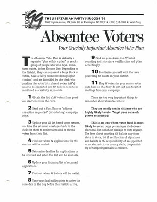 THE LIBERTARIAN              PARTY'S SUCCESS'99
                     2600 Virginia Avenue, NW, Suite 100   * Washington DC 20037 * (202) 333-0008 * www.LP.org

                 Absentee Voters  Your Crucially important Absentee Voter Plan
                                                                   9 Find out
T       he Absentee Voter Plan is virtually a                                  procedures for AVballot
        separate "plan within a plan" to reach a              counting and signature verification and plan
        group of people who vote days, some-                  according ly.
times weeks, before Election Day. Depending on
the district, they can represent a large block of                   10   Familiarize yourself with the laws
voters, have a fairly consistent demographic                  governing AV.ballots in your district.
(seniors) and are identified by the clerk who
provides the voter lists. Absent voters (AV's)                      11    FlagAV voters in your master voter
need to be contacted and AVballots.need.to be                 data base so that they do not get non-targeted
monitored as carefully as possible.                           mailings from your campaign.

      1   Obtain the list of AVvoters from previ-                 There are two very important    things to
ous elections from the clerk.                                 remember about absentee voters:

      2 Send out   a First Class or "address                       They are mostly senior citizens who are
correction requested" (introductory) campaign                 highly likely to vote. Target your outreach
piece.                                                        pieces accordingly!

      3    Update your AVlist based upon returns,                   This is an area where voter fraud is most
.and take the returned envelopes back to the                  likely to occur. Large percentages die between
 clerk for them to remove deceased or moved                   elections, but somehow manage to vote anyway.
 voters from their list.                                      The laws about counting AVballots vary from
                                                              state to state, but if verification of signatures
      4 Find   out when AVapplications       for this         and ballots is the responsibility of an appointed
election will be mailed.                                      or an elected city or county clerk, thepossihil-
                                                              ityoftampering    remains a concern.
      5   Determine deadline for applications to
be returned and when this list will be available.

      6 Update    your list using list of returned
applications.

      7 Find    out when AVballots will be mailed.

      8 Time your final mailing piece to arrive the
same day or the day before' their ballots arrive.
 