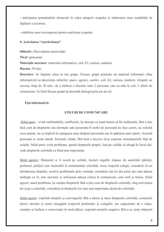 - anticiparea potenţialelor obstacole în calea atingerii scopului şi elaborarea unor modalităţi de
depăşire a acestora;
- stabilirea unor recompense pentru realizarea scopului.
9. Activitatea “Asertivitatea”
Obiectiv: Dezvoltarea asertivităţii
Nivel: gimnazial
Materiale necesare: materiale informative, coli A3, carioca, markere
Durata: 50 min.
Descriere: Se împarte clasa în trei grupe. Fiecare grupă primeşte un material informativ (fişa
informativă) cu descrierea stilurilor: pasiv, agresiv, asertiv, coli A3, carioca, markere. Grupele au
sarcina, timp de 20 min., de a elebora o discutie intre 2 persoane care sa aiba la cele 3 stiluri de
comunicare. In final fiecare grupă îşi prezintă dialogul prin joc de rol.
Fişă informativă:
STILURI DE COMUNICARE
Stilul pasiv : evită confruntările, conflictele, îşi doreşte ca toată lumea să fie mulţumită, fără a ţine
însă cont de drepturile sau dorinţele sale personale.O astfel de persoană nu face cereri, nu solicită
ceva anume, nu se implică în câştigarea unor drepturi personale sau în apărarea unor opinii. Această
persoană se simte rănită, frustrată, iritată, fără însă a încerca să-şi exprime nemulţumirile faţă de
ceilalţi. Stilul pasiv evită problema, ignoră drepturile proprii, lasă pe ceilalţi să aleagă în locul său,
vede drepturile celorlalţi ca fiind mai importante.
Stilul agresiv: blamează şi îi acuză pe ceilalţi, încalcă regulile impuse de autorităţi (părinţi,
profesori, poliţie) este insensibil la sentimentele celorlalţi, nu-şi respectă colegii, consideră că au
întotdeauna dreptate, rezolvă problemele prin violenţă, consideră caă cei din jurul său sunt adesea
nedrepţi cu el, este sarcastic şi utilizează adesea critica în comunicare, este ostil şi furios. Stilul
agresiv atacă problema, îşi susţine drepturile fără a ţine cont de drepturile celorlalţi, aleg activitatea
lor şi pe a celorlalţi, consideră că drepturile lor sunt mai importante decât ale celorlalţi.
Stilul asertiv: exprimă emoţiile şi convingerile fără a afecta şi ataca drepturile celorlalţi, comunică
direct, deschis şi onest câsşigând respectul prietenilor şi colegilor, are capacitatea de a iniţia,
menţine şi încheia o conversaţie în mod plăcut, exprimă emoţiile negative fără a se simţi stânjenit
6
 