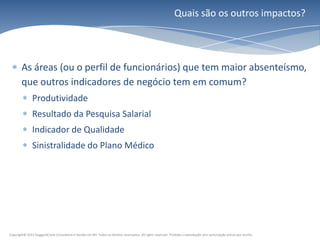 Quais são os outros impactos?




        As áreas (ou o perfil de funcionários) que tem maior absenteísmo,
        que outros indicadores de negócio tem em comum?
               Produtividade
               Resultado da Pesquisa Salarial
               Indicador de Qualidade
               Sinistralidade do Plano Médico




Copyright© 2011 HuggardCaine Consultoria e Gestão em RH. Todos os direitos reservados. All rights reserved. Proibida a reprodução sem autorização prévia por escrito.
 