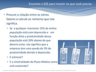 Encontre o $$$ para investir no que você precisa


        Procure a relação entre os vários
        fatores e calcule os números que isto
        significa.
               Se a qualquer momento 15% da minha
               população está com depressão e em
               função disto a produtividade dessa
               população está 20% abaixo do que
               deveria estar, isto significa que a
               empresa tem uma queda de 3% de
               produtividade devido à depressão.
               E estresse?
               E a sinistralidade do Plano Médico como
               está evoluindo?
Copyright© 2011 HuggardCaine Consultoria e Gestão em RH. Todos os direitos reservados. All rights reserved. Proibida a reprodução sem autorização prévia por escrito.
 