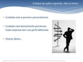 O leque de ações é grande, não se limite .




        Cuidado com o premiar presenteísmo.


        Cuidado com benchmarks perversos.
        Cada empresa tem um perfil diferente.


        Outras ideias…




Copyright© 2011 HuggardCaine Consultoria e Gestão em RH. Todos os direitos reservados. All rights reserved. Proibida a reprodução sem autorização prévia por escrito.
 