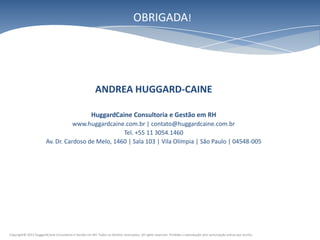 OBRIGADA!




                                                          ANDREA HUGGARD-CAINE

                                                       HuggardCaine Consultoria e Gestão em RH
                                   www.huggardcaine.com.br | contato@huggardcaine.com.br
                                                    Tel. +55 11 3054.1460
                        Av. Dr. Cardoso de Melo, 1460 | Sala 103 | Vila Olímpia | São Paulo | 04548-005




Copyright© 2011 HuggardCaine Consultoria e Gestão em RH. Todos os direitos reservados. All rights reserved. Proibida a reprodução sem autorização prévia por escrito.
 