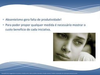 Absenteísmo gera falta de produtividade!
        Para poder propor qualquer medida é necessário mostrar o
        custo benefício de cada iniciativa.




Copyright© 2011 HuggardCaine Consultoria e Gestão em RH. Todose Gestão em RH. Todos os direitos reservados. All rights reserved. sem autorização préviasem escrito.
                    Copyright© 2010 HuggardCaine Consultoria os direitos reservados. All rights reserved. Proibida a reprodução Proibida a reprodução por autorização prévia por escrito.
 