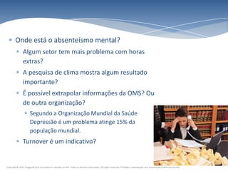 Onde está o absenteísmo mental?
               Algum setor tem mais problema com horas
               extras?
               A pesquisa de clima mostra algum resultado
               importante?
               É possível extrapolar informações da OMS? Ou
               de outra organização?
                      Segundo a Organização Mundial da Saúde
                      Depressão é um problema atinge 15% da
                      população mundial.
               Turnover é um indicativo?


Copyright© 2011 HuggardCaine Consultoria e Gestão em RH. Todos os direitos reservados. All rights reserved. Proibida a reprodução sem autorização prévia por escrito.
 