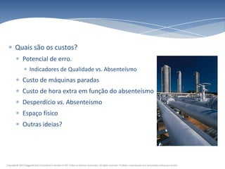 Quais são os custos?
               Potencial de erro.
                      Indicadores de Qualidade vs. Absenteísmo
               Custo de máquinas paradas
               Custo de hora extra em função do absenteísmo
               Desperdício vs. Absenteísmo
               Espaço físico
               Outras ideias?




Copyright© 2011 HuggardCaine Consultoria e Gestão em RH. Todos os direitos reservados. All rights reserved. Proibida a reprodução sem autorização prévia por escrito.
 