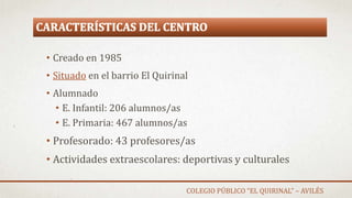 CARACTERÍSTICAS DEL CENTRO
• Creado en 1985
• Situado en el barrio El Quirinal
• Alumnado
• E. Infantil: 206 alumnos/as
• E. Primaria: 467 alumnos/as
• Profesorado: 43 profesores/as
• Actividades extraescolares: deportivas y culturales
COLEGIO PÚBLICO “EL QUIRINAL” – AVILÉS
 