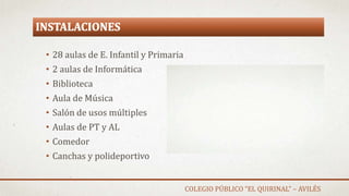 INSTALACIONES
• 28 aulas de E. Infantil y Primaria
• 2 aulas de Informática
• Biblioteca
• Aula de Música
• Salón de usos múltiples
• Aulas de PT y AL
• Comedor
• Canchas y polideportivo
COLEGIO PÚBLICO “EL QUIRINAL” – AVILÉS
 