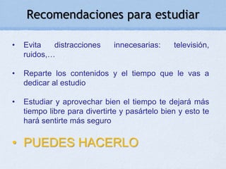 Recomendaciones para estudiar

•   Evita   distracciones     innecesarias:     televisión,
    ruidos,…

•   Reparte los contenidos y el tiempo que le vas a
    dedicar al estudio

•   Estudiar y aprovechar bien el tiempo te dejará más
    tiempo libre para divertirte y pasártelo bien y esto te
    hará sentirte más seguro

• PUEDES HACERLO
 