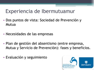Experiencia de Ibermutuamur
• Dos puntos de vista: Sociedad de Prevención y
Mutua
• Necesidades de las empresas
• Plan de gestión del absentismo (entre empresa,
Mutua y Servicio de Prevención): fases y beneficios.
• Evaluación y seguimiento
 