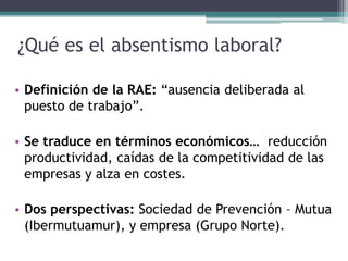 ¿Qué es el absentismo laboral?
• Definición de la RAE: “ausencia deliberada al
puesto de trabajo”.
• Se traduce en términos económicos… reducción
productividad, caídas de la competitividad de las
empresas y alza en costes.
• Dos perspectivas: Sociedad de Prevención – Mutua
(Ibermutuamur), y empresa (Grupo Norte).
 