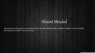 Absent Minded
The purpose of this pitch is to interest you in this new, flawless idea. ‘Absent minded’ is a short thriller
film based on the film ‘The sixth sense.’
 