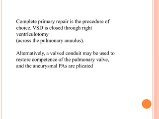 Complete primary repair is the procedure of 
choice. VSD is closed through right 
ventriculotomy 
(across the pulmonary annulus). 
Alternatively, a valved conduit may be used to 
restore competence of the pulmonary valve, 
and the aneurysmal PAs are plicated 
 