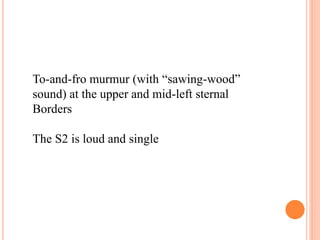 To-and-fro murmur (with “sawing-wood” 
sound) at the upper and mid-left sternal 
Borders 
The S2 is loud and single 
 