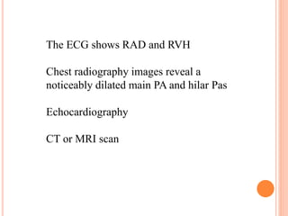 The ECG shows RAD and RVH 
Chest radiography images reveal a 
noticeably dilated main PA and hilar Pas 
Echocardiography 
CT or MRI scan 
 