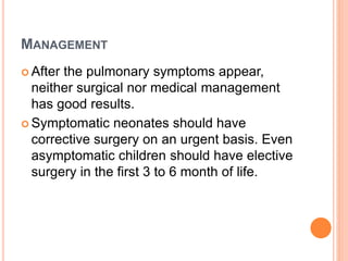 MANAGEMENT 
 After the pulmonary symptoms appear, 
neither surgical nor medical management 
has good results. 
 Symptomatic neonates should have 
corrective surgery on an urgent basis. Even 
asymptomatic children should have elective 
surgery in the first 3 to 6 month of life. 
 