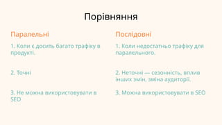 Порівняння
Паралельні
1. Коли є досить багато трафіку в
продукті.
2. Точні
3. Не можна використовувати в
SEO
Послідовні
1. Коли недостатньо трафіку для
паралельного.
2. Неточні — сезонність, вплив
інших змін, зміна аудиторії.
3. Можна використовувати в SEO
 