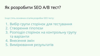 Як розробити SEO A/B тест?
Існує п'ять основних етапів розробки SEO тесту:
1. Вибір групи сторінок для тестування
2. Створення гіпотези
3. Розподіл сторінок на контрольну групу
та варіанти
4. Внесення змін
5. Вимірювання результатів
 