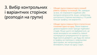 3. Вибір контрольних
і варіантних сторінок
(розподіл на групи)
- Обидві групи повинні мати схожий
рівень трафіку та позицій. Ви, швидше
за все, не отримаєте надійних або
валідних результатів, якщо, наприклад,
контрольні сторінки матимуть у 10 разів
більше трафіку, ніж варіантні.
- Обидві групи повинні бути статистично
схожими одна на одну. Вони повинні
демонструвати схожі тренди підйомів і
спадів. Якщо цього не відбувається, це
може вказувати на наявність певної
попередньої упередженості в групах, і
буде важче довіряти, що будь-які зміни
в трафіку не пов'язані з зовнішніми
факторами, які непропорційно
впливають лише на одну з груп.
 