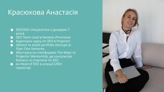 Красюкова Анастасія
● SEO/ASO спеціалістка з досвідом 7
років
● SEO Team Lead в Genesis (Promova)
● Кураторка курсу по SEO в Projector
● Advisor to assist portfolio startups at
Flyer One Ventures
● Менторка на платформах The Ways та
Projector Mentorship, де консультую
бізнеси та стартапи по SEO
● ex-Head of SEO в агенції (200+
проектів)
 