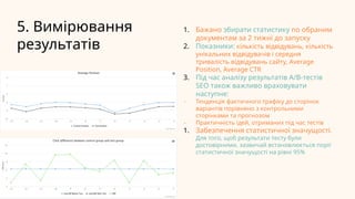 5. Вимірювання
результатів
1. Бажано збирати статистику по обраним
документам за 2 тижні до запуску
2. Показники: кількість відвідувань, кількість
унікальних відвідувачів і середня
тривалість відвідувань сайту, Average
Position, Average CTR
3. Під час аналізу результатів A/B-тестів
SEO також важливо враховувати
наступне:
- Тенденція фактичного трафіку до сторінок
варіантів порівняно з контрольними
сторінками та прогнозом
- Практичність ідей, отриманих під час тестів
1. Забезпечення статистичної значущості.
Для того, щоб результати тесту були
достовірними, зазвичай встановлюється поріг
статистичної значущості на рівні 95%
 