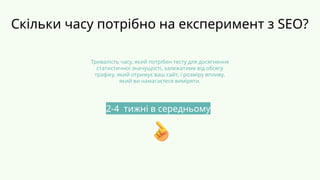 Скільки часу потрібно на експеримент з SEO?
Тривалість часу, який потрібен тесту для досягнення
статистичної значущості, залежатиме від обсягу
трафіку, який отримує ваш сайт, і розміру впливу,
який ви намагаєтеся виміряти.
2-4 тижні в середньому
 