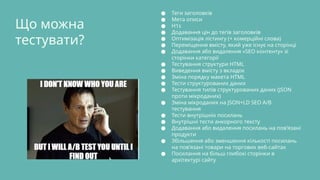 Що можна
тестувати?
● Теги заголовків
● Мета описи
● H1s
● Додавання цін до тегів заголовків
● Оптимізація лістингу (+ комерційні слова)
● Переміщення вмісту, який уже існує на сторінці
● Додавання або видалення «SEO контенту» зі
сторінки категорії
● Тестування структури HTML
● Виведення вмісту з вкладок
● Зміна порядку макета HTML
● Тести структурованих даних
● Тестування типів структурованих даних (JSON
проти мікроданих)
● Зміна мікроданих на JSON+LD SEO A/B
тестування
● Тести внутрішніх посилань
● Внутрішні тести анкорного тексту
● Додавання або видалення посилань на пов’язані
продукти
● Збільшення або зменшення кількості посилань
на пов’язані товари на торгових веб-сайтах
● Посилання на більш глибокі сторінки в
архітектурі сайту
 
