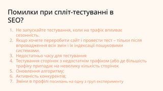 Помилки при спліт-тестуванні в
SEO?
1. Не запускайте тестування, коли на трафік впливає
сезонність.
2. Якщо хочете переробити сайт і провести тест – тільки після
впровадження всіх змін і їх індексації пошуковими
системами.
3. Недостатньо часу для тестування
4. Тестування сторінок з недостатнім трафіком (або де більшість
трафіку припадає на невелику кількість сторінок
5. Оновлення алгоритму;
6. Активність конкурентів;
7. Зміни в профілі посилань на одну з груп експерименту
 