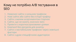 Кому не потрібно A/B тестування в
SEO
1. Невеликі сайти з низьким трафіком
2. Нові сайти або сайти без історії трафіку
3. Сайти з малим асортиментом сторінок
4. Сайти, що не мають значних змін
5. Проекти з короткостроковими цілями
6. Компанії без ресурсів для аналізу
7. Сайти з нестабільним трафіком через зовнішні
фактори
8. Сайти з дуже специфічною аудиторією
 