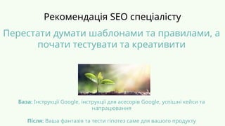 Рекомендація SEO спеціалісту
База: Інструкції Google, інструкції для асесорів Google, успішні кейси та
напрацювання
Після: Ваша фантазія та тести гіпотез саме для вашого продукту
Перестати думати шаблонами та правилами, а
почати тестувати та креативити
 