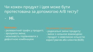 Чи кожен продукт і ідея може бути
протестована за допомогою A/B тесту?
- Ні.
Важливо:
- релевантний трафік у продукті;
- зрозуміла зміна;
- можливість порівнювати з
дефолтною комбінацією
Не можемо тестувати:
- радикальні зміни продукту;
- зміни з низькою взаємодією;
- продукт з невеликою кількістю
користувачів або клієнтів (B2B);
 