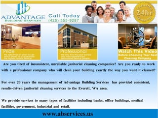 Are you tired of inconsistent, unreliable janitorial cleaning companies? Are you ready to work
with a professional company who will clean your building exactly the way you want it cleaned?
For over 20 years the management of Advantage Building Services has provided consistent,
results-driven janitorial cleaning services to the Everett, WA area.
We provide services to many types of facilities including banks, office buildings, medical
facilities, government, industrial and retail.
www.abservices.us
 